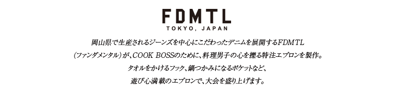 FDMTL：岡山県で生産されるジーンズを中心にこだわったデニムを展開するFDMTL（ファンダメンタル）が、COOK BOSSのために、料理男子の心を擽る特注エプロンを製作。タオルをかけるフック、鍋つかみになるポケットなど、遊び心満載のエプロンで、大会を盛り上げます。